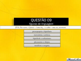 QUESTÃO 09
figuras de linguagem
(ITA) No verso A poesia – é uma luz... e a alma – uma ave, ocorrem:
prosopopeia e hipérbato.
metonímia e antítese.
hipérbole e eufemismo.
pleonasmo e silepse.
metáfora e zeugma.
 