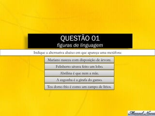 QUESTÃO 01
figuras de linguagem
Indique a alternativa abaixo em que apareça uma metáfora:
Mariano nasceu com disposição de árvore.
Felisberto uivava feito um lobo.
Abrilina é que nem a mãe.
A cegonha é a girafa do ganso.
Teu dorso frio é como um campo de lírios.
 