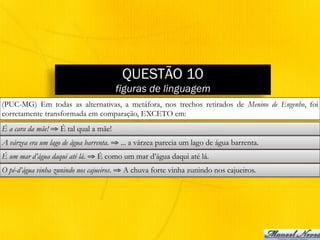 QUESTÃO 10
figuras de linguagem
(PUC-MG) Em todas as alternativas, a metáfora, nos trechos retirados de Menino de Engenho, foi
corretamente transformada em comparação, EXCETO em:
É a cara da mãe! ⇒ É tal qual a mãe!
A várzea era um lago de água barrenta. ⇒ ... a várzea parecia um lago de água barrenta.
É um mar d’água daqui até lá. ⇒ É como um mar d’água daqui até lá.
O pé-d’água vinha zunindo nos cajueiros. ⇒ A chuva forte vinha zunindo nos cajueiros.
 