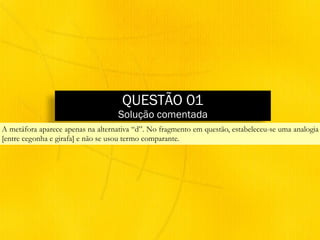 QUESTÃO 01
Solução comentada
A metáfora aparece apenas na alternativa “d”. No fragmento em questão, estabeleceu-se uma analogia
[entre cegonha e girafa] e não se usou termo comparante.
 