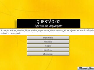 QUESTÃO 02
figuras de linguagem
A oração mas seu Juveniano foi um vitorioso porque, de um jeito ou de outro, pôs um diploma na mão de cada filho
assinala o emprego de:
metonímia
metáfora
silepse
hipérbole
pleonasmo
 
