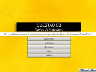 QUESTÃO 03
figuras de linguagem
No verso Permitiu parecesse a chama fria, encontramos algumas figuras de linguagem. Uma delas é:
eufemismo
anacoluto
pleonasmo
elipse
anáfora
 