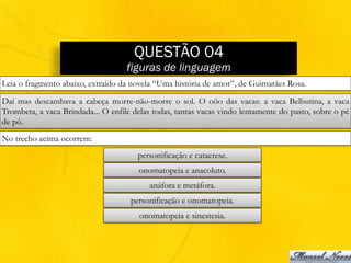 QUESTÃO 04
figuras de linguagem
Leia o fragmento abaixo, extraído da novela “Uma história de amor”, de Guimarães Rosa.
Daí mas descambava a cabeça morre-não-morre o sol. O oôo das vacas: a vaca Belbutina, a vaca
Trombeta, a vaca Brindada... O enfile delas todas, tantas vacas vindo lentamente do pasto, sobre o pé
de pó.
No trecho acima ocorrem:
personificação e catacrese.
onomatopeia e anacoluto.
anáfora e metáfora.
personificação e onomatopeia.
onomatopeia e sinestesia.
 