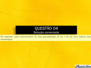 QUESTÃO 04
Solução comentada
Na expressão cabeça morre-não-morre, há uma personificação. Já em o oôo das vacas, nota-se uma
onomatopeia.
 