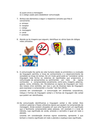 d) quem envia a mensagem
e) o código usado para estabelecer comunicação
7. Atribua aos elementos a seguir o respectivo conceito que lhes é
conveniente:
a- emissor
b- receptor
c- código
d- mensagem
e- canal
f- contexto
8. Atendo-se às imagens que seguem, identifique os vários tipos de códigos
nelas utilizados:
a) b) c) d)
e)
9. A comunicação faz parte da vida humana desde os primórdios e a evolução
da linguagem permitiu a troca de conhecimento e o desenvolvimento da
sociedade ao longo do tempo. De um modo geral pode-se “considerar sendo
linguagem toda forma ou sistemas de significados que proporciona a
comunicação de pensamentos ou sentimentos por meio de signos
conhecidos e compreendidos socialmente, como sons, imagens, palavras,
gestos, cores, símbolos, etc. Percebemos os signos da linguagem por meio
dos nossos cinco sentidos, por isso o uso de diversos tipos de linguagem
para expressar e compreender o mundo.” Van Dal (2018).
Levando em consideração a comunicação em ambientes corporativos,
indique 2 formas de linguagem verbal e 2 formas de linguagem não verbal
que podem ser identificados.
10. Na comunicação identificamos a linguagem verbal e não verbal. Para
construir palavras e frases utilizamos signos que ajudam na compreensão da
mensagem. Ainda existem situações em que uma figura tem um significado
que é facilmente compreendido pelas pessoas. Um exemplo é o sinal de
trânsito, cujo significado de verde, amarelo e vermelho é igual em todo o
planeta.
Levando em consideração diversos signos existentes, apresente 3 que
tenham o mesmo significado em todo o planeta e explique esse significado.
 