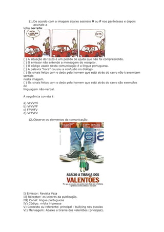 11. De acordo com a imagem abaixo assinale V ou F nos parênteses e depois
assinale a
letra correta:
( ) A situação do texto é um pedido de ajuda que não foi compreendido.
( ) O emissor não entende a mensagem do receptor.
( ) O código usado nesta comunicação é a língua portuguesa.
( ) A palavra “hora” causou a confusão no diálogo.
( ) Os sinais feitos com o dedo pelo homem que está atrás do carro não transmitem
sentido
nesta imagem.
( ) Os sinais feitos com o dedo pelo homem que está atrás do carro são exemplos
de
linguagem não-verbal.
A sequência correta é:
a) VFVVFV
b) VFVVFF
c) FFVVFV
d) VFFVFV
12. Observe os elementos da comunicação:
I) Emissor: Revista Veja
II) Receptor: os leitores da publicação.
III) Canal: língua portuguesa
IV) Código: mídia impressa
V) Contexto ou referente: principal - bullying nas escolas
VI) Mensagem: Abaixo a tirania dos valentões (principal).
 