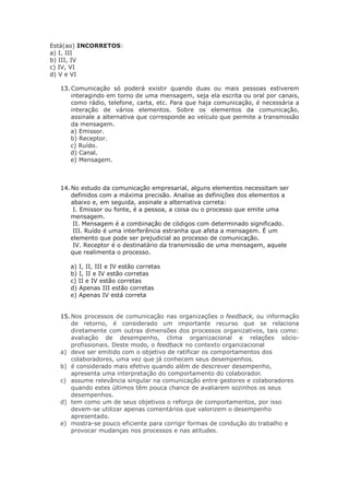 Está(ao) INCORRETOS:
a) I, III
b) III, IV
c) IV, VI
d) V e VI
13. Comunicação só poderá existir quando duas ou mais pessoas estiverem
interagindo em torno de uma mensagem, seja ela escrita ou oral por canais,
como rádio, telefone, carta, etc. Para que haja comunicação, é necessária a
interação de vários elementos. Sobre os elementos da comunicação,
assinale a alternativa que corresponde ao veículo que permite a transmissão
da mensagem.
a) Emissor.
b) Receptor.
c) Ruído.
d) Canal.
e) Mensagem.
14. No estudo da comunicação empresarial, alguns elementos necessitam ser
definidos com a máxima precisão. Analise as definições dos elementos a
abaixo e, em seguida, assinale a alternativa correta:
I. Emissor ou fonte, é a pessoa, a coisa ou o processo que emite uma
mensagem.
II. Mensagem é a combinação de códigos com determinado significado.
III. Ruído é uma interferência estranha que afeta a mensagem. É um
elemento que pode ser prejudicial ao processo de comunicação.
IV. Receptor é o destinatário da transmissão de uma mensagem, aquele
que realimenta o processo.
a) I, II, III e IV estão corretas
b) I, II e IV estão corretas
c) II e IV estão corretas
d) Apenas III estão corretas
e) Apenas IV está correta
15. Nos processos de comunicação nas organizações o feedback, ou informação
de retorno, é considerado um importante recurso que se relaciona
diretamente com outras dimensões dos processos organizativos, tais como:
avaliação de desempenho, clima organizacional e relações sócio-
profissionais. Deste modo, o feedback no contexto organizacional
a) deve ser emitido com o objetivo de ratificar os comportamentos dos
colaboradores, uma vez que já conhecem seus desempenhos.
b) é considerado mais efetivo quando além de descrever desempenho,
apresenta uma interpretação do comportamento do colaborador.
c) assume relevância singular na comunicação entre gestores e colaboradores
quando estes últimos têm pouca chance de avaliarem sozinhos os seus
desempenhos.
d) tem como um de seus objetivos o reforço de comportamentos, por isso
devem-se utilizar apenas comentários que valorizem o desempenho
apresentado.
e) mostra-se pouco eficiente para corrigir formas de condução do trabalho e
provocar mudanças nos processos e nas atitudes.
 