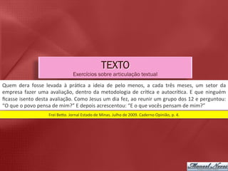 TEXTO
                                                    Exercícios sobre articulação textual
Quem	
   dera	
   fosse	
   levada	
   à	
   prá5ca	
   a	
   ideia	
   de	
   pelo	
   menos,	
   a	
   cada	
   três	
   meses,	
   um	
   setor	
   da	
  
empresa	
   fazer	
   uma	
   avaliação,	
   dentro	
   da	
   metodologia	
   de	
   crí5ca	
   e	
   autocrí5ca.	
   E	
   que	
   ninguém	
  
ﬁcasse	
  isento	
  desta	
  avaliação.	
  Como	
  Jesus	
  um	
  dia	
  fez,	
  ao	
  reunir	
  um	
  grupo	
  dos	
  12	
  e	
  perguntou:	
  
“O	
  que	
  o	
  povo	
  pensa	
  de	
  mim?”	
  E	
  depois	
  acrescentou:	
  “E	
  o	
  que	
  vocês	
  pensam	
  de	
  mim?”	
  
                                Frei	
  Belo.	
  Jornal	
  Estado	
  de	
  Minas.	
  Julho	
  de	
  2009.	
  Caderno	
  Opinião,	
  p.	
  4.	
  
 