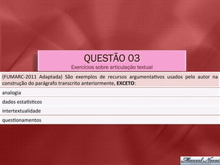QUESTÃO 03
                                        Exercícios sobre articulação textual
(FUMARC-­‐2011	
   Adaptada)	
   São	
   exemplos	
   de	
   recursos	
   argumenta5vos	
   usados	
   pelo	
   autor	
   na	
  
construção	
  do	
  parágrafo	
  transcrito	
  anteriormente,	
  EXCETO:	
  
analogia	
  
dados	
  estabs5cos	
  
intertextualidade	
  
ques5onamentos	
  
 
