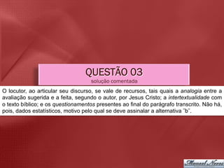 QUESTÃO 03
                                    solução comentada
O locutor, ao articular seu discurso, se vale de recursos, tais quais a analogia entre a
avaliação sugerida e a feita, segundo o autor, por Jesus Cristo; a intertextualidade com
o texto bíblico; e os questionamentos presentes ao final do parágrafo transcrito. Não há,
pois, dados estatísticos, motivo pelo qual se deve assinalar a alternativa ˜b˜.	
  
 