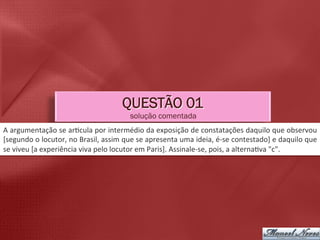 QUESTÃO 01
                                                          solução comentada
A	
   argumentação	
   se	
   ar5cula	
   por	
   intermédio	
   da	
   exposição	
   de	
   constatações	
   daquilo	
   que	
   observou	
  
[segundo	
  o	
  locutor,	
  no	
  Brasil,	
  assim	
  que	
  se	
  apresenta	
  uma	
  ideia,	
  é-­‐se	
  contestado]	
  e	
  daquilo	
  que	
  
se	
  viveu	
  [a	
  experiência	
  viva	
  pelo	
  locutor	
  em	
  Paris].	
  Assinale-­‐se,	
  pois,	
  a	
  alterna5va	
  "c".	
  
 
