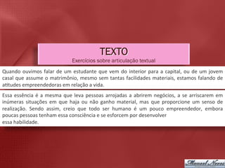 TEXTO
                                                Exercícios sobre articulação textual
Quando	
   ouvimos	
   falar	
   de	
   um	
   estudante	
   que	
   vem	
   do	
   interior	
   para	
   a	
   capital,	
   ou	
   de	
   um	
   jovem	
  
casal	
  que	
  assume	
  o	
  matrimônio,	
  mesmo	
  sem	
  tantas	
  facilidades	
  materiais,	
  estamos	
  falando	
  de	
  
a5tudes	
  empreendedoras	
  em	
  relação	
  a	
  vida.	
  
Essa	
   essência	
   é	
   a	
   mesma	
   que	
   leva	
   pessoas	
   arrojadas	
   a	
   abrirem	
   negócios,	
   a	
   se	
   arriscarem	
   em	
  
inúmeras	
   situações	
   em	
   que	
   haja	
   ou	
   não	
   ganho	
   material,	
   mas	
   que	
   proporcione	
   um	
   senso	
   de	
  
realização.	
   Sendo	
   assim,	
   creio	
   que	
   todo	
   ser	
   humano	
   é	
   um	
   pouco	
   empreendedor,	
   embora	
  
poucas	
  pessoas	
  tenham	
  essa	
  consciência	
  e	
  se	
  esforcem	
  por	
  desenvolver	
  
essa	
  habilidade.	
  
 