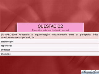 QUESTÃO 02
                                    Exercícios sobre articulação textual
(FUMARC-­‐2009	
   Adaptada)	
   A	
   argumentação	
   fundamentada	
   entre	
   os	
   parágrafos	
   lidos	
  
anteriormente	
  se	
  dá	
  por	
  meio	
  de	
  
estereó5pos	
  
repertórios	
  
anbteses	
  
analogias	
  
 