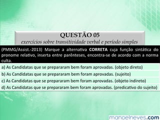 QUESTÃO 05
exercícios sobre transitividade verbal e período simples
(PMMG/Assist.-­‐2013)	
   Marque	
   a	
   alternaAva	
   CORRETA	
   cuja	
   função	
   sintáAca	
   do	
  
pronome	
  relaAvo,	
  inserta	
  entre	
  parênteses,	
  encontra-­‐se	
  de	
  acordo	
  com	
  a	
  norma	
  
culta.	
  
a)	
  As	
  Candidatas	
  que	
  se	
  prepararam	
  bem	
  foram	
  aprovadas.	
  (objeto	
  direto)	
  
b)	
  As	
  Candidatas	
  que	
  se	
  prepararam	
  bem	
  foram	
  aprovadas.	
  (sujeito)	
  
c)	
  As	
  Candidatas	
  que	
  se	
  prepararam	
  bem	
  foram	
  aprovadas.	
  (objeto	
  indireto)	
  
d)	
  As	
  Candidatas	
  que	
  se	
  prepararam	
  bem	
  foram	
  aprovadas.	
  (predicaAvo	
  do	
  sujeito)	
  
 