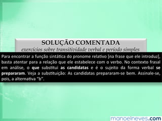 SOLUÇÃO COMENTADA
exercícios sobre transitividade verbal e período simples
Para	
  encontrar	
  a	
  função	
  sintáAca	
  do	
  pronome	
  relaAvo	
  [na	
  frase	
  que	
  ele	
  introduz],	
  
basta	
  atentar	
  para	
  a	
  relação	
  que	
  ele	
  estabelece	
  com	
  o	
  verbo.	
  No	
  contexto	
  frasal	
  
em	
   análise,	
   o	
   que	
   subsAtui	
   as	
   candidatas	
   e	
   é	
   o	
   sujeito	
   da	
   forma	
   verbal	
   se	
  
prepararam.	
  Veja	
  a	
  subsAtuição:	
  As	
  candidatas	
  prepararam-­‐se	
  bem.	
  Assinale-­‐se,	
  
pois,	
  a	
  alternaAva	
  “b”.	
  
 