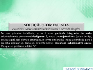 SOLUÇÃO COMENTADA
exercícios sobre transitividade verbal e período simples
Em	
   sua	
   primeira	
   incidência,	
   o	
   se	
   é	
   uma	
   par(cula	
   integrante	
   do	
   verbo	
  
acidentalmente	
  pronominal	
  desligar-­‐se.	
  É,	
  ainda,	
  um	
  objeto	
  direto	
  [quem	
  desliga,	
  
desliga	
  algo].	
  Nos	
  demais	
  empregos,	
  o	
  termo	
  em	
  análise	
  indica	
  a	
  condição	
  para	
  a	
  
prancha	
   desligar-­‐se.	
   Trata-­‐se,	
   evidentemente,	
   conjunção	
   subordina9va	
   causal.	
  
Marque-­‐se,	
  portanto,	
  a	
  letra	
  “a”.	
  
 