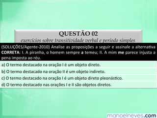 QUESTÃO 02
exercícios sobre transitividade verbal e período simples
(SOLUÇÕES/Agente-­‐2010)	
  Analise	
  as	
  proposições	
  a	
  seguir	
  e	
  assinale	
  a	
  alternaAva	
  
CORRETA:	
  I.	
  A	
  piranha,	
  o	
  homem	
  sempre	
  a	
  temeu;	
  II.	
  A	
  mim	
  me	
  parece	
  injusta	
  a	
  
pena	
  imposta	
  ao	
  réu.	
  
a)	
  O	
  termo	
  destacado	
  na	
  oração	
  I	
  é	
  um	
  objeto	
  direto.	
  
b)	
  O	
  termo	
  destacado	
  na	
  oração	
  II	
  é	
  um	
  objeto	
  indireto.	
  
c)	
  O	
  termo	
  destacado	
  na	
  oração	
  I	
  é	
  um	
  objeto	
  direto	
  pleonásAco.	
  
d)	
  O	
  termo	
  destacado	
  nas	
  orações	
  I	
  e	
  II	
  são	
  objetos	
  diretos.	
  
 