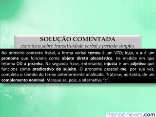 SOLUÇÃO COMENTADA
exercícios sobre transitividade verbal e período simples
No	
   primeiro	
   contexto	
   frasal,	
   a	
   forma	
   verbal	
   temeu	
   é	
   um	
   VTD;	
   logo,	
   o	
   a	
   é	
   um	
  
pronome	
   que	
   funciona	
   como	
   objeto	
   direto	
   pleonás9co,	
   na	
   medida	
   em	
   que	
  
retoma	
  OD	
  a	
  piranha.	
  Na	
  segunda	
  frase,	
  entretanto,	
  injusta	
  é	
  um	
  adje9vo	
  que	
  
funciona	
   como	
   predica9vo	
   do	
   sujeito.	
   O	
   pronome	
   pessoal	
   me,	
   por	
   sua	
   vez,	
  
completa	
  o	
  senAdo	
  do	
  termo	
  anteriormente	
  analisado.	
  Trata-­‐se,	
  portanto,	
  de	
  um	
  
complemento	
  nominal.	
  Marque-­‐se,	
  pois,	
  a	
  alternaAva	
  “c”.	
  
 
