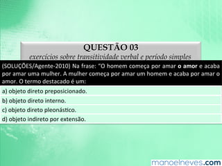QUESTÃO 03
exercícios sobre transitividade verbal e período simples
(SOLUÇÕES/Agente-­‐2010)	
  Na	
  frase:	
  “O	
  homem	
  começa	
  por	
  amar	
  o	
  amor	
  e	
  acaba	
  
por	
  amar	
  uma	
  mulher.	
  A	
  mulher	
  começa	
  por	
  amar	
  um	
  homem	
  e	
  acaba	
  por	
  amar	
  o	
  
amor.	
  O	
  termo	
  destacado	
  é	
  um:	
  
a)	
  objeto	
  direto	
  preposicionado.	
  
b)	
  objeto	
  direto	
  interno.	
  
c)	
  objeto	
  direto	
  pleonásAco.	
  
d)	
  objeto	
  indireto	
  por	
  extensão.	
  
 