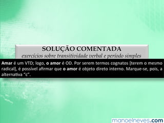 SOLUÇÃO COMENTADA
exercícios sobre transitividade verbal e período simples
Amar	
  é	
  um	
  VTD;	
  logo,	
  o	
  amor	
  é	
  OD.	
  Por	
  serem	
  termos	
  cognatos	
  [terem	
  o	
  mesmo	
  
radical],	
  é	
  possível	
  aﬁrmar	
  que	
  o	
  amor	
  é	
  objeto	
  direto	
  interno.	
  Marque-­‐se,	
  pois,	
  a	
  
alternaAva	
  “c”.	
  
 