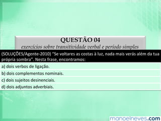 QUESTÃO 04
exercícios sobre transitividade verbal e período simples
(SOLUÇÕES/Agente-­‐2010)	
  “Se	
  voltares	
  as	
  costas	
  à	
  luz,	
  nada	
  mais	
  verás	
  além	
  da	
  tua	
  
própria	
  sombra”.	
  Nesta	
  frase,	
  encontramos:	
  
a)	
  dois	
  verbos	
  de	
  ligação.	
  
b)	
  dois	
  complementos	
  nominais.	
  
c)	
  dois	
  sujeitos	
  desinenciais.	
  
d)	
  dois	
  adjuntos	
  adverbiais.	
  
 