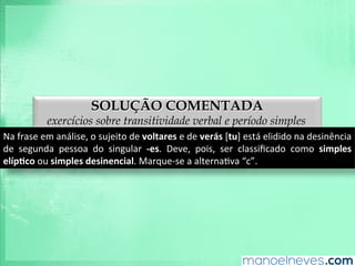 SOLUÇÃO COMENTADA
exercícios sobre transitividade verbal e período simples
Na	
  frase	
  em	
  análise,	
  o	
  sujeito	
  de	
  voltares	
  e	
  de	
  verás	
  [tu]	
  está	
  elidido	
  na	
  desinência	
  
de	
   segunda	
   pessoa	
   do	
   singular	
   -­‐es.	
   Deve,	
   pois,	
   ser	
   classiﬁcado	
   como	
   simples	
  
elíp9co	
  ou	
  simples	
  desinencial.	
  Marque-­‐se	
  a	
  alternaAva	
  “c”.	
  
 