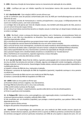 5 - UERJ - Descreva a função da transcriptase reversa no mecanismo de replicação do vírus daAids.
6 - UERJ - Justifique por que um inibidor específico da transcriptase reversa não causaria danosàs células
humanas.
7 - U.F. Uberlândia-MG - Com relação à AIDS é correto afirmar que:
a) não se conhecem casos de pessoas contaminadas pelo vírus da AIDS por transfusãosanguínea ou outra via
diferente do sexo.
b) é uma doença oriunda de homossexuais e restrita principalmente a esse grupo. A AIDSpraticamente não
ocorre em mulheres jovens, com nível universitário.
c) o contágio não se dá apenas por meio de relações sexuais, mas também pelo beijo,aperto de mão, piscina e
uso em comum (troca) de roupas íntimas.
d) o uso de preservativos (camisinha) durante as relações sexuais é ainda hoje um dosprincipais métodos para
se evitar o contágio
8 - UFBA - No Brasil, cresce a ameaça de doenças emergentes, com o hantavírus, provocandocasos fatais em
São Paulo, e com 186 vírus descobertos na Amazônia. Essa situação, queapavora e mobiliza a comunidade
científica especializada, reflete:
(01) a ocorrência de eventos genéticos que proporcionam maior variabilidade viral.
(02) a inocuidade das vacinas diante da facilidade dos vírus em sofrer novas mutações.
(04) o surto de formas virais reemergentes, resultantes da ampla resistência desenvolvidacontra antibióticos.
(08) a inexistência de dados sobre a replicação viral para nortear a adoção de medidasprofiláticas eficientes.
(16) a baixa especificidade dos vírus, favorecendo o aumento da capacidade de infecção evirulência.
(32) a possível relação entre a biodiversidade amazônica e a exuberância no “mundo dosvírus”.
(64) a interferência em ecossistemas, expondo organismos a novas interações.
Dê, como resposta, a soma das alternativas corretas
9 - U. F. Juiz de Fora-MG - Neste final de milênio, é grande a preocupação com o número demortes em função
do vírus da AIDS. Na tentativa de controlar a infecção, algumas estratégiasvêm sendo investigadas, utilizando a
biologia molecular como ferramenta. Dasestratégias listadas abaixo, assinale aquela que poderá impossibilitar a
multiplicação dovírus:
a) impedir a síntese de RNA do vírus, inativando a tradução.
b) bloquear o processo de duplicação do DNA do hospedeiro (paciente), impedindo assimque o vírus penetre
na célula alvo.
c) inativar a conversão do RNA viral em uma molécula de DNA fita dupla.
d) inativar a conversão do RNA do hospedeiro em RNA viral
10 – UEMS -Sobre os vírus pode-se afirmar que:
a) Parasitam células animais e vegetais, mas não bactérias.
b) O fago RNA de Escherichia coli é o vírus mais conhecido.
c) Não contêm ácidos nucleicos de fita dupla.
d) São “ativos” ou “inativos”, respectivamente, quando estão dentro ou fora da célulahospedeira.
e) Virion é a partícula viral incompleta.
11 - U. Potiguar-RN - Sobre os vírus, seres patogênicos, sem organização celular, é corretoafirmar-se:
a) possuem genoma próprio, completo, exibindo DNA e RNA
b) são envolvidos por um envoltório (capsídeo), que protege o material genético, que podeser DNA ou RNA,
dependendo do vírus
c) atacam apenas células animais
d) alguns são parasitas intracelulares obrigatórios
12 - FUVEST-SP - Os bacteriófagos são constituídos por uma molécula de DNA envolta emuma cápsula de
proteína. Existem diversas espécies, que diferem entre si quanto ao DNAe às proteínas constituintes da cápsula.
Os cientistas conseguem construir partículas viraisativas com DNA de uma espécie e cápsula de outra. Em um

 