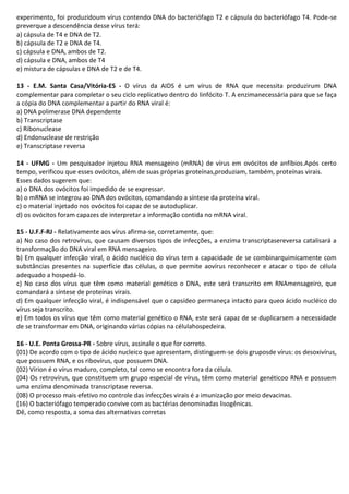 experimento, foi produzidoum vírus contendo DNA do bacteriófago T2 e cápsula do bacteriófago T4. Pode-se
preverque a descendência desse vírus terá:
a) cápsula de T4 e DNA de T2.
b) cápsula de T2 e DNA de T4.
c) cápsula e DNA, ambos de T2.
d) cápsula e DNA, ambos de T4
e) mistura de cápsulas e DNA de T2 e de T4.
13 - E.M. Santa Casa/Vitória-ES - O vírus da AIDS é um vírus de RNA que necessita produzirum DNA
complementar para completar o seu ciclo replicativo dentro do linfócito T. A enzimanecessária para que se faça
a cópia do DNA complementar a partir do RNA viral é:
a) DNA polimerase DNA dependente
b) Transcriptase
c) Ribonuclease
d) Endonuclease de restrição
e) Transcriptase reversa
14 - UFMG - Um pesquisador injetou RNA mensageiro (mRNA) de vírus em ovócitos de anfíbios.Após certo
tempo, verificou que esses ovócitos, além de suas próprias proteínas,produziam, também, proteínas virais.
Esses dados sugerem que:
a) o DNA dos ovócitos foi impedido de se expressar.
b) o mRNA se integrou ao DNA dos ovócitos, comandando a síntese da proteína viral.
c) o material injetado nos ovócitos foi capaz de se autoduplicar.
d) os ovócitos foram capazes de interpretar a informação contida no mRNA viral.
15 - U.F.F-RJ - Relativamente aos vírus afirma-se, corretamente, que:
a) No caso dos retrovírus, que causam diversos tipos de infecções, a enzima transcriptasereversa catalisará a
transformação do DNA viral em RNA mensageiro.
b) Em qualquer infecção viral, o ácido nucléico do vírus tem a capacidade de se combinarquimicamente com
substâncias presentes na superfície das células, o que permite aovírus reconhecer e atacar o tipo de célula
adequado a hospedá-lo.
c) No caso dos vírus que têm como material genético o DNA, este será transcrito em RNAmensageiro, que
comandará a síntese de proteínas virais.
d) Em qualquer infecção viral, é indispensável que o capsídeo permaneça intacto para queo ácido nucléico do
vírus seja transcrito.
e) Em todos os vírus que têm como material genético o RNA, este será capaz de se duplicarsem a necessidade
de se transformar em DNA, originando várias cópias na célulahospedeira.
16 - U.E. Ponta Grossa-PR - Sobre vírus, assinale o que for correto.
(01) De acordo com o tipo de ácido nucleico que apresentam, distinguem-se dois gruposde vírus: os desoxivírus,
que possuem RNA, e os ribovírus, que possuem DNA.
(02) Vírion é o vírus maduro, completo, tal como se encontra fora da célula.
(04) Os retrovírus, que constituem um grupo especial de vírus, têm como material genéticoo RNA e possuem
uma enzima denominada transcriptase reversa.
(08) O processo mais efetivo no controle das infecções virais é a imunização por meio devacinas.
(16) O bacteriófago temperado convive com as bactérias denominadas lisogênicas.
Dê, como resposta, a soma das alternativas corretas

 
