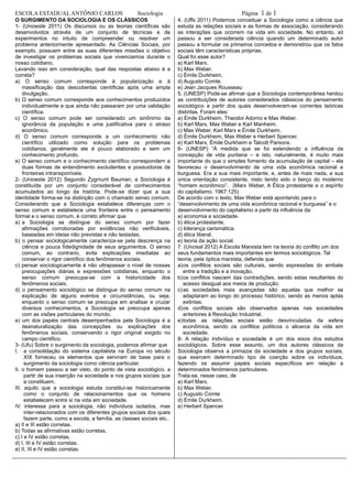 ESCOLA ESTADUALANTÔNIO CARLOS Sociologia Página 1 de 1
O SURGIMENTO DA SOCIOLOGIA E OS CLÁSSICOS
1- (Unioeste 2011) Os discursos ou as teorias científicas são
desenvolvidos através de um conjunto de técnicas e de
experimentos no intuito de compreender ou resolver um
problema anteriormente apresentado. As Ciências Sociais, por
exemplo, possuem entre as suas diferentes missões o objetivo
de investigar os problemas sociais que vivenciamos durante o
nosso cotidiano.
Levando isso em consideração, qual das respostas abaixo é a
correta?
a) O senso comum corresponde à popularização e à
massificação das descobertas científicas após uma ampla
divulgação.
b) O senso comum corresponde aos conhecimentos produzidos
individualmente e que ainda não passaram por uma validação
científica.
c) O senso comum pode ser considerado um sinônimo da
ignorância da população e uma justificativa para o atraso
econômico.
d) O senso comum corresponde a um conhecimento não
científico utilizado como solução para os problemas
cotidianos, geralmente ele é pouco elaborado e sem um
conhecimento profundo.
e) O senso comum e o conhecimento científico correspondem a
duas formas de entendimento excludentes e possuidoras de
fronteiras intransponíveis.
2- (Unioeste 2012) Segundo Zygmunt Bauman, a Sociologia é
constituída por um conjunto considerável de conhecimentos
acumulados ao longo da história. Pode-se dizer que a sua
identidade forma-se na distinção com o chamado senso comum.
Considerando que a Sociologia estabelece diferenças com o
senso comum e estabelece uma fronteira entre o pensamento
formal e o senso comum, é correto afirmar que
a) a Sociologia se distingue do senso comum por fazer
afirmações corroboradas por evidências não verificáveis,
baseadas em ideias não previstas e não testadas.
b) o pensar sociologicamente caracteriza-se pela descrença na
ciência e pouca fidedignidade de seus argumentos. O senso
comum, ao contrario, evita explicações imediatas ao
conservar o rigor científico dos fenômenos sociais.
c) pensar sociologicamente é não ultrapassar o nível de nossas
preocupações diárias e expressões cotidianas, enquanto o
senso comum preocupa-se com a historicidade dos
fenômenos sociais.
d) o pensamento sociológico se distingue do senso comum na
explicação de alguns eventos e circunstâncias, ou seja,
enquanto o senso comum se preocupa em analisar e cruzar
diversos conhecimentos, a Sociologia se preocupa apenas
com as visões particulares do mundo.
e) um dos papéis centrais desempenhados pela Sociologia é a
desnaturalização das concepções ou explicações dos
fenômenos sociais, conservando o rigor original exigido no
campo cientifico.
3- (Ufu) Sobre o surgimento da sociologia, podemos afirmar que
I. a consolidação do sistema capitalista na Europa no século
XIX forneceu os elementos que serviram de base para o
surgimento da sociologia como ciência particular.
II. o homem passou a ser visto, do ponto de vista sociológico, a
partir de sua inserção na sociedade e nos grupos sociais que
a constituem.
III. aquilo que a sociologia estuda constitui-se historicamente
como o conjunto de relacionamentos que os homens
estabelecem entre si na vida em sociedade.
IV. interessa para a sociologia, não indivíduos isolados, mas
inter-relacionados com os diferentes grupos sociais dos quais
fazem parte, como a escola, a família, as classes sociais etc..
a) II e III estão corretas.
b) Todas as afirmativas estão corretas.
c) I e IV estão corretas.
d) I, III e IV estão corretas.
e) II, III e IV estão corretas.
4. (Uffs 2011) Podemos conceituar a Sociologia como a ciência que
estuda as relações sociais e as formas de associação, considerando
as interações que ocorrem na vida em sociedade. No entanto, só
passou a ser considerada ciência quando um determinado autor
passou a formular os primeiros conceitos e demonstrou que os fatos
sociais têm características próprias.
Qual foi esse autor?
a) Karl Marx.
b) Max Weber.
c) Émile Durkheim.
d) Augusto Comte.
e) Jean Jacques Rousseau
5. (UNESP) Pode-se afirmar que a Sociologia contemporânea herdou
as contribuições de autores considerados clássicos do pensamento
sociológico a partir dos quais desenvolveram-se correntes teóricas
distintas. Foram eles:
a) Émile Durkheim, Theodor Adorno e Max Weber.
b) Karl Marx, Max Weber e Karl Manheim.
c) Max Weber, Karl Marx e Émile Durkheim.
d) Émile Durkheim, Max Weber e Herbert Spencer.
e) Karl Marx, Émile Durkheim e Talcott Parsons.
6- (UNESP) “À medida que se foi estendendo a influência da
concepção de vida puritana – e isto, naturalmente, é muito mais
importante do que o simples fomento da acumulação de capital – ela
favoreceu o desenvolvimento de uma vida econômica racional e
burguesa. Era a sua mais importante, e, antes de mais nada, a sua
única orientação consistente, nisto tendo sido o berço do moderno
“homem econômico”. (Marx Weber, A Ética protestante e o espírito
do capitalismo. 1967:125)
De acordo com o texto, Max Weber está apontando para o
“desenvolvimento de uma vida econômica racional e burguesa” e o
desenvolvimento do capitalismo a partir da influência da:
a) economia e sociedade.
b) ética protestante.
c) liderança carismática.
d) ética liberal.
e) teoria da ação social.
7. (Uncisal 2012) A Escola Marxista tem na teoria do conflito um dos
seus fundamentos mais importantes em termos sociológicos. Tal
teoria, pela óptica marxista, defende que
a)os conflitos sociais são culturais, sendo expressões do embate
entre a tradição e a inovação.
b)os conflitos nascem das contradições, sendo estas resultantes do
acesso desigual aos meios de produção.
c)as sociedades mais avançadas são aquelas que melhor se
adaptaram ao longo do processo histórico, sendo as menos aptas
extintas.
d)os conflitos sociais são observados apenas nas sociedades
anteriores à Revolução Industrial.
e)todas as relações sociais estão desvinculadas da esfera
econômica, sendo os conflitos políticos o alicerce da vida em
sociedade.
8- A relação indivíduo e sociedade é um dos eixos dos estudos
sociológicos. Sobre esse assunto, um dos autores clássicos da
Sociologia observa a primazia da sociedade e dos grupos sociais,
que exercem determinado tipo de coerção sobre os indivíduos,
fazendo os assumir papéis sociais específicos em relação a
determinados fenômenos particulares.
Trata-se, nesse caso, de
a) Karl Marx.
b) Max Weber.
c) Augusto Comte
d) Émile Durkheim.
e) Herbert Spencer.
 