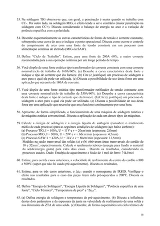 53. Na soldagem TIG observa-se que, em geral, a penetração é maior quando se trabalha com
    CC-. Por outro lado, na soldagem MIG, o efeito tende a ser o contrário (maior penetração na
    soldagem com CC+). Discuta considerando o balanço de energia no arco e a variação de
    potência específica com a polaridade.

54. Desenhe esquematicamente as curvas características de fontes de tensão e corrente constante,
    sobreponha uma curva do arco e indique o ponto operacional. Discuta como ocorre o controle
    do comprimento de arco com uma fonte de tensão constante em um processo com
    alimentação contínua do eletrodo (MIG ou SAW).

55. Defina “Ciclo de Trabalho”. Estime, para uma fonte de 200A 60%, a maior corrente
    recomendada para a sua operação contínua por um longo período de tempo.

56. Você dispõe de uma fonte estática tipo transformador de corrente constante com uma corrente
    nominal/ciclo de trabalho de 160A/60%. (a) Desenhe a curva característica desta fonte e
    indique o tipo de corrente que ela fornece. (b) Cite (e justifique) um processo de soldagem a
    arco para o qual ela pode ser utilizada. (c) Discuta a possibilidade de uso desta fonte em uma
    aplicação que necessita de 180A de corrente.

57. Você dispõe de uma fonte estática tipo transformador retificador de tensão constante com
    uma corrente nominal/ciclo de trabalho de 350A/60%. (a) Desenhe a curva característica
    desta fonte e indique o tipo de corrente que ela fornece. (b) Cite (e justifique) um processo de
    soldagem a arco para o qual ela pode ser utilizada. (c) Discuta a possibilidade de uso desta
    fonte em uma aplicação que necessite que esta funcione continuamente por uma hora.

58. Apresente, de forma simplificada, o funcionamento de uma máquina de soldagem rotativa e
    de máquina estática convencional. Discuta a aplicação de cada um destes tipos de máquinas.

59. Calcule a energia de soldagem e a energia líquida de soldagem (considere o rendimento
    médio de cada processo) para as seguintes condições de soldagem (aço baixo carbono):
    (a) Processo TIG, I = 100A, U = 11V e v = 20cm/min (espessura: 2,0mm)
    (b) Processo MIG, I = 300A, U = 29V e v = 60cm/min (espessura: 4,5mm)
    (c) Processo SAW: I = 420A, U = 34V e v = 60cm/min (espessura: 12,5mm)
     Medidas na seção transversal das soldas (a) e (b) obtiveram áreas transversais do cordão de
     10 e 52mm2, respectivamente. Calcule o rendimento teórico (energia para fundir o material
     da solda/energia gasta) para estes dois casos . Discuta os resultados, considerando os
     processos usados. Dado: Entalpia de aquecimento e fusão de 1 mol de ferro: 74kJ/mol

60. Estime, para os três casos anteriores, a velocidade de resfriamento do centro do cordão a 800
    e 500ºC (supor que não foi usado pré-aquecimento). Discuta os resultados.

61. Estime, para os três casos anteriores, o ∆t8/5 usando o nomograma do IRSID. Verifique o
    efeito nos resultados para o caso das peças tirem sido pré-aquecidas a 200ºC. Discuta os
    resultados.

62. Defina “Energia de Soldagem”, “Energia Líquida de Soldagem”, “Potência específica de uma
    fonte”, “Ciclo Térmico”, “Temperatura de pico” e “∆t8/5”.

63. (a) Defina energia de soldagem e temperatura de pré-aquecimento. (b) Discuta a influência
    destes dois parâmetros e da espessura da junta na velocidade de resfriamento de uma solda e
    nas dimensões da ZTA de uma solda. (c) Desenhe, de forma esquemática um ciclo térmico de

                                                                                                 10
 