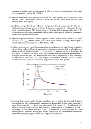 soldagem e indique neste a temperatura de pico e o tempo de resfriamento entre duas
   temperaturas (por exemplo 800 e 500ºC).

64. Desenhe esquematicamente em um mesmo gráfico, ciclos térmicos associados com a Zona
    Fundida, Zona Termicamente Afetada e Metal Base de uma solda. Com base no ciclo
    térmico, defina estas regiões.

65. (a) Defina energia líquida de soldagem e temperatura de pré-aquecimento. (b) Discuta a
    influência destes dois parâmetros e do tipo de junta na velocidade de resfriamento de uma
    solda e nas dimensões da ZTA de uma solda. (c) Desenhe, de forma esquemática, curvas de
    repartição térmica de solda considerando o efeito da energia líquida de soldagem, temperatura
    de pré-aquecimento e tipo de junta.

66. Desenhe esquematicamente a curva de repartição térmica de uma solda a partir de sua linha
    de fusão (TP = TFusão). Mostre o efeito, nesta curva, de um aumento na energia de soldagem e
    discuta o resultado nas dimensões da ZTA de uma solda.

67. A figura abaixo mostra ciclos térmicos calculados para três pontos da superfície de uma chapa
    de aço baixo carbono (10mm de espessura) localizados na sua superfície a três diferentes
    distâncias laterais do eixo da solda (y = 3, 4 e 5mm). (a) Supondo que o teor de carbono do
    aço seja 0,2%, discuta, em linhas gerais, as alterações ocorridas em cada ponto durante a
    soldagem. (b) Estime, para cada ponto (quando possível), as temperaturas de pico, os tempos
    de permanência acima de A3 e A1 e os tempos de resfriamento entre 800 e 500ºC. Discuta
    estes resultados e os relacione com as suas respostas no item (a) desta questão.

                                    1500
                                                 3 mm                H L = 0,6 kJ/m m

                                    1200                             v = 300 m m /m in
                                                      4 mm
                 Temperatura ( C)
                 o




                                     900


                                               5 mm
                                     600


                                     300


                                       0
                                           0     5           10         15               20

                                                         Tempo (s)



68. A figura abaixo mostra ciclos térmicos calculados com o modelo de Rosenthal de chapa
    grossa (fluxo de calor tridimensional) para um ponto da superfície de uma chapa localizado a
    4mm do eixo da solda (y = 4mm) para o mesmo nível de energia (HL = 0,6 kJ/mm) e três
    diferentes velocidades de soldagem. (a) Determine, para cada ciclo, as temperaturas de pico e
    os tempos de resfriamento entre 800 e 500ºC. (b) Compare os resultados para um ciclo
    térmico previsto na mesma posição pelo modelo simplificado que considera uma fonte linear
    instantânea de calor que opera, em t = 0, ao longo do eixo da solda:



                                                                                              11
 