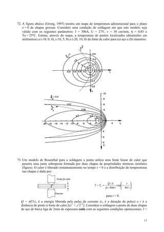 72. A figura abaixo (Grong, 1997) mostra um mapa de temperatura adimensional para o plano
    z = 0 de chapas grossas. Considere uma condição de soldagem em que este modelo seja
    válido com os seguintes parâmetros: I = 300A, U = 27V, v = 30 cm/min, η = 0,85 e
    To = 25ºC. Estime, através do mapa, a temperatura de pontos localizados (dimensões em
    milímetros) a (-10, 0, 0), (-10, 5, 0) e (-20, 10, 0) da fonte de calor para (a) aço e (b) alumínio.




73. Um modelo de Rosenthal para a soldagem a ponto utiliza uma fonte linear de calor que
    penetra uma junta sobreposta formada por duas chapas de propriedades térmicas similares
    (figura). O calor é liberado instantaneamente no tempo t = 0 e a distribuição de temperaturas
    nas chapas é dada por:

                               Fonte de calor

                                                                          Q/d           r 
                                         d                   T − T0 =             exp −
                                                                                      4α t 
                                                                                            
                                                                        ρ c.4πα t          
                              Eletrodo
                                                                        para t > 0.
   Q = ηVI.tw é a energia liberada pelo pulso de corrente (tw é a duração do pulso) e r é a
   distância do ponto à fonte de calor [(x2 + y2)1/2]. Considere a soldagem a ponto de duas chapas
   de aço de baixa liga de 2mm de espessura cada com as seguintes condições operacionais: I =


                                                                                                     13
 