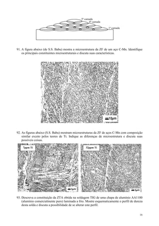 5ª camada
                                                      4ª camada

                                                                    1ª camada




91. A figura abaixo (de S.S. Babu) mostra a microestrutura da ZF de um aço C-Mn. Identifique
    os principais constituintes microestruturais e discuta suas características.




92. As figuras abaixo (S.S. Babu) mostram microestruturas da ZF de aços C-Mn com composição
    similar exceto pelos teores de Ti. Indique as diferenças de microestrutura e discuta suas
    possíveis coisas.

    7ppm Ti                                        32ppm Ti




93. Descreva a constituição da ZTA obtida na soldagem TIG de uma chapa de alumínio AA1100
    (alumínio comercialmente puro) laminada a frio. Mostre esquematicamente o perfil de dureza
    desta solda e discuta a possibilidade de se alterar este perfil.


                                                                                           16
 
