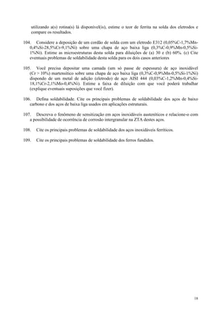 utilizando a(s) rotina(s) lá disponível(is), estime o teor de ferrita na solda dos eletrodos e
       compare os resultados.

104. Considere a deposição de um cordão de solda com um eletrodo E312 (0,05%C-1,7%Mn-
   0,4%Si-28,5%Cr-9,1%Ni) sobre uma chapa de aço baixa liga (0,3%C-0,9%Mn-0,5%Si-
   1%Ni). Estime as microestruturas desta solda para diluições de (a) 30 e (b) 60%. (c) Cite
   eventuais problemas de soldabilidade desta solda para os dois casos anteriores

105. Você precisa depositar uma camada (um só passe de espessura) de aço inoxidável
   (Cr > 10%) martensítico sobre uma chapa de aço baixa liga (0,3%C-0,9%Mn-0,5%Si-1%Ni)
   dispondo de um metal de adição (eletrodo) de aço AISI 444 (0,03%C-1,2%Mn-0,4%Si-
   18,1%Cr-2,1%Mo-0,4%Ni). Estime a faixa de diluição com que você poderá trabalhar
   (explique eventuais suposições que você fizer).

106. Defina soldabilidade. Cite os principais problemas de soldabilidade dos aços de baixo
   carbono e dos aços de baixa liga usados em aplicações estruturais.

107. Descreva o fenômeno de sensitização em aços inoxidáveis austeníticos e relacione-o com
   a possibilidade de ocorrência de corrosão intergranular na ZTA destes aços.

108.     Cite os principais problemas de soldabilidade dos aços inoxidáveis ferríticos.

109.     Cite os principais problemas de soldabilidade dos ferros fundidos.




                                                                                                  18
 