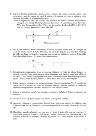 5. Faça um desenho detalhando a junta, estime o número de passes necessários para o seu
   enchimento e calcule o custo de metal de adição e de mão de obra para a soldagem (com
   eletrodos revestidos) da junta indicada abaixo.
    Dados: Comprimento total a ser soldado: 15m, material: aço de baixo carbono, velocidade de
         soldagem (por passe): 20 cm/min, taxa de deposição: 1,8 kg/h, eficiência de deposição:
         75%, fator de ocupação médio: 40%, preço de uma lata de eletrodo (20 kg): R$ 45,00,
         salário e encargo do(s) soldador(es): R$ 6,00/h

                                                             2
                                                            60º
                             30


                                              Dimensões em mm


6. Para a junta mostrada abaixo: (a) Indique o tipo de chanfro e mostre a raiz e a margem da
   solda. (b) Estime o peso de metal depositado em um metro de junta (não considere o reforço
   da solda). (c) Faça, no desenho à esquerda, sem colocar as medidas, o símbolo desta solda.
   Dado: Densidade do aço = 7,8 g/cm3. Dimensões em mm.

                             45º

                                         12
                              2
                                   5

7. Dois elementos fundamentais de um processo de soldagem por fusão são a fonte de calor e o
   meio de proteção. Quais são as características básicas de uma fonte de calor para soldagem
   por fusão? Cite e descreva rapidamente três fontes usualmente usadas na soldagem por fusão.
   Qual é a função de um meio de proteção? Cite os meios mais usados em soldagem.

8. Defina chanfro e explique o seu uso em soldagem. Desenhe chanfros em V e X (ângulos de
   chanfro de 30º e abertura de 2mm) em juntas de topo de 25mm de espessura e indique os
   símbolos correspondentes. Discuta a aplicação de cada tipo de chanfro.

9. Indique as principais posições de soldagem e discuta a influência destas na operação de
   soldagem.

10. Discutir os riscos (“perigos”) que o arco elétrico coloca para o soldador.

11. Apresente e discuta as características dos dois tipos básicos de técnicas de soldagem (por
    deformação/por fusão). Discuta as características principais, aplicações e limitações de cada
    tipo.

12. Classifique, quando aplicável, com base em: (a) fonte de calor, (b) meio de proteção, (c)
    posições de soldagem possíveis e (d) tipo de eletrodo (consumível ou não consumível), os
    seguintes processos de soldagem: eletrodos revestidos, TIG, arame tubular, eletro-escória e
    laser.




                                                                                               3
 