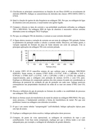 13. Cite/discute as principais características ou funções de um fluxo (SAW) ou revestimento de
    eletrodo (SMAW). Indique as características de eletrodos das classes AWS E6010, E6013 e
    E7018.

14. Qual é a função do ignitor de alta frequência na soldagem TIG. Por que, na soldagem de ligas
    de alumínio com este processo, é usual manter este ignitor ligado.

15. Compare e discuta os tipos de corrente e sua polaridade usualmente utilizadas na soldagem
    TIG e MIG/MAG. Na soldagem MIG de ligas de alumínio é necessário utilizar corrente
    alternada (como na soldagem TIG)? Explique.

16. Por que, na soldagem TIG de alumínio, é comum se usar corrente alternada?

17. A figura abaixo mostra a variação de corrente em um teste de soldagem TIG pulsado. Estime
    os parâmetros de pulsação usados e calcule a corrente média. Descreva, em linhas gerais, a
    variação esperada do formato da poça de fusão durante um ciclo de pulsação. Cite as
    principais aplicações da soldagem TIG com corrente pulsada.
                             100
              Corrente (A)




                              80
                              60
                              40
                              20
                               0
                                   0   100   200   300   400      500   600   700
                                                    Tem po (ms)

18. A norma AWS A5.18 especifica arames de aço carbono para a soldagem MIG/MAG
    (GMAW). Nesta norma, os arames E70S3 (0,06 a 0,15%C, 0,90 a 1,40%Mn e 0,45 a
    0,70%Si) e E70S6 (0,07 a 0,15%C, 1,40 a 1,85%Mn e 0,80 a 1,15%Si) são indicados,
    respectivamente, para a soldagem com proteção de mistura Ar-CO2 e com CO2 puro.
    Explique as diferenças de composição química dos dois arames levando em consideração as
    diferenças de potencial de oxidação do gás de proteção em cada caso. Indique possíveis
    consequências nas propriedades mecânicas da solda de se usar um arame E70S2 com CO2
    puro.

19. Discuta a influência do gás de proteção no formato do cordão e na estabilidade do processo
    nas soldagens TIG e MIG/MAG.

20. Quais as formas usuais de transferência de metal de adição na soldagem MIG/MAG. Por que,
    neste processo, é fundamental controlar a forma de transferência de metal. Por que este
    problema é menor na soldagem com eletrodos revestidos.

21. O que é um arame tubular “autoprotegido” (self-shielded). Indique aplicações típicas para
    este tipo de arame.

22. Explique a soldagem por eletro-escória e indique aplicações deste processo.

23. Compare, do ponto de vista operacional, as soldagens de resistência de topo e por
    centelhamento. Com base nesta comparação, explique por que a última tende a ser mais
    adequada para, por exemplo, a soldagem de tubulações de grande diâmetro.


                                                                                              4
 