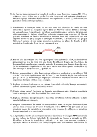 34. (a) Desenhe esquematicamente a variação de tensão ao longo do arco no processo TIG (CC-),
    colocando valores típicos para as quedas de tensão existentes e indicando as regiões do arco.
    Mostre e explique o efeito de (b) um aumento no comprimento do arco e (c) uma mudança de
    polaridade nesta distribuição de tensão.


35. Considerando a ilustração abaixo de um arco entre dois eletrodos de carvão em uma
    atmosfera de argônio: (a) Indique as regiões deste. (b) Mostre a variação de tensão ao longo
    do arco, colocando (e justificando) os valores aproximados para as variações de tensão nas
    diferentes regiões. (c) Indique, e justifique, o fluxo de gases esperado neste arco. (d) Discuta
    possíveis alterações na forma e características elétricas deste arco devido cada uma das
    seguintes mudanças: (d.1) redução da separação do eletrodos, (d.2) substituição do gás por
    hélio, (d.3) geração de um campo magnético penetrando no plano do desenho e (d.4)
    substituição dos eletrodos de carvão por eletrodos de aço.

                                                            Arco

                                     -                      +



36. Em um teste de soldagem TIG com argônio puro e uma corrente de 100A, foi mantido um
    comprimento do arco de 3mm, com uma tensão de soldagem de cerca de 10V. Indique de
    forma qualitativa as alterações esperadas na tensão de soldagem e no formato do cordão para:
    (a) um aumento no comprimento do arco, (b) o uso de uma mistura gasosa Ar-50%He e (c)
    uma mudança de polaridade (de CC- para CC+).

37. Estime, sem considerar o efeito da corrente de soldagem, a tensão do arco na soldagem TIG
    com CC- com um comprimento de arco de 3mm (a) e de 5mm (b). Repita estas estimativas
    para (c) CC+ e (d) hélio como gás de proteção e discuta as diferenças existentes. Discuta a
    importância da região catódica para a soldagem.

38. Explique a emissão de elétrons em um eletrodo de metal não refratário? Por que a emissão de
    elétrons é fundamental para a manutenção do arco?

39. O que é jato de plasma? Explique a sua formação na soldagem a arco e discuta a importância
    deste na soldagem e o efeito da polaridade da corrente neste.

40. Explique a formação do sopro magnético e discuta a importância deste na soldagem e o efeito
    da polaridade da corrente neste.

41. Porque o conhecimento dos modos de transferência de metal de adição é fundamental para
    um uso mais adequado do processo de soldagem MIG e MAG? Cite, para cada um dos
    principais modos de transferência observados neste processo de soldagem, as principais
    forças responsáveis pela transferência.

42. A figura abaixo mostra um oscilograma de tensão de um teste de soldagem MAG com arame
    de aço carbono de 1,2mm, velocidade de alimentação de 4m/min e proteção de CO2.
    Identifique a forma de transferência utilizada e cite suas características principais e
    aplicações. Discuta a influência, nas condições operacionais e no modo de transferência, de


                                                                                                  6
 