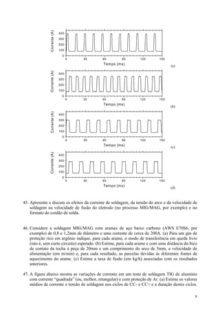 Corrente (A)
                              400
                              300
                              200
                              100
                                0
                                    0   30   60        90        120        150
                                             Tempo (ms)
                                                                                   (a)
               Corrente (A)




                              400
                              300
                              200
                              100
                                0
                                    0   30   60        90        120        150
                                             Tempo (ms)
                                                                                   (b)
               Corrente (A)




                              400
                              300
                              200
                              100
                                0
                                    0   30   60        90        120        150
                                             Tempo (ms)
                                                                                   (c)
               Corrente (A)




                              400
                              300
                              200
                              100
                                0
                                    0   30   60        90        120        150
                                             Tempo (ms)
                                                                                   (d)



45. Apresente e discuta os efeitos da corrente de soldagem, da tensão do arco e da velocidade de
    soldagem na velocidade de fusão do eletrodo (no processo MIG/MAG, por exemplo) e no
    formato do cordão de solda.


46. Considere a soldagem MIG/MAG com arames de aço baixo carbono (AWS E70S6, por
    exemplo) de 0,8 e 1,2mm de diâmetro e uma corrente de cerca de 200A. (a) Para um gás de
    proteção rico em argônio indique, para cada arame, o modo de transferência em queda livre
    (isto é, sem curto circuito) esperado. (b) Estime, para cada arame e com uma distância do bico
    de contato da tocha à peça de 20mm e um comprimento do arco de 5mm, a velocidade de
    alimentação (em m/min) e, para cada resultado, as parcelas devidas às diferentes fontes de
    aquecimento do arame. (c) Estime a taxa de fusão (em kg/h) associadas com os resultados
    anteriores.

47. A figura abaixo mostra as variações de corrente em um teste de soldagem TIG de alumínio
    com corrente “quadrada” (ou, melhor, retangular) e com proteção de Ar. (a) Estime os valores
    médios de corrente e tensão de soldagem nos ciclos de CC- e CC+ e a duração destes ciclos.

                                                                                                8
 