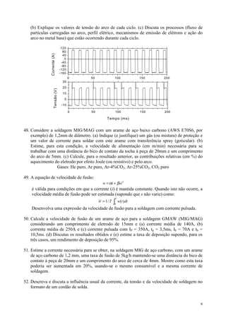(b) Explique os valores de tensão do arco de cada ciclo. (c) Discuta os processos (fluxo de
   partículas carregadas no arco, perfil elétrico, mecanismos de emissão de elétrons e ação do
   arco no metal base) que estão ocorrendo durante cada ciclo.

                                    120
                                     80
               Corrente (A)
                                     40
                                      0
                                    -40
                                    -80
                                   -120
                                   -160
                                          0   50              100            150   200
                                    30
                                    20
                      Tensão (V)




                                    10
                                      0
                                    -10

                                          0   50                  100        150   200

                                                        Tempo (ms)


48. Considere a soldagem MIG/MAG com um arame de aço baixo carbono (AWS E70S6, por
    exemplo) de 1,2mm de diâmetro. (a) Indique (e justifique) um gás (ou mistura) de proteção e
    um valor de corrente para soldar com este arame com transferência spray (goticular). (b)
    Estime, para esta condição, a velocidade de alimentação (em m/min) necessária para se
    trabalhar com uma distância do bico de contato da tocha à peça de 20mm e um comprimento
    do arco de 5mm. (c) Calcule, para o resultado anterior, as contribuições relativas (em %) do
    aquecimento do eletrodo por efeito Joule (ou resistivo) e pelo arco.
                  Gases: He puro, Ar puro, Ar-4%CO2, Ar-25%CO2, CO2 puro

49. A equação de velocidade de fusão:
                                                     w = αi + βsi 2
    é válida para condições em que a corrente (i) é mantida constante. Quando isto não ocorre, a
    velocidade média de fusão pode ser estimada (supondo que s não varie) como:
                                                              ∫
                                                              T
                                                   w = 1/ T        w(t )dt
                                                              0

    Desenvolva uma expressão da velocidade de fusão para a soldagem com corrente pulsada.

50. Calcule a velocidade de fusão de um arame de aço para a soldagem GMAW (MIG/MAG)
    considerando um comprimento de eletrodo de 15mm e (a) corrente média de 140A, (b)
    corrente média de 250A e (c) corrente pulsada com IP = 350A, tp = 3,5ms, Ib = 70A e tb =
    10,5ms. (d) Discutas os resultados obtidos e (e) estime a taxa de deposição supondo, para os
    três casos, um rendimento de deposição de 95%.

51. Estime a corrente necessária para se obter, na soldagem MIG de aço carbono, com um arame
    de aço carbono de 1,2 mm, uma taxa de fusão de 5kg/h mantendo-se uma distância do bico de
    contato à peça de 20mm e um comprimento do arco de cerca de 4mm. Mostre como esta taxa
    poderia ser aumentada em 20%, usando-se o mesmo consumível e a mesma corrente de
    soldagem.

52. Descreva e discuta a influência usual da corrente, da tensão e da velocidade de soldagem no
    formato de um cordão de solda.


                                                                                              9
 
