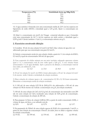 Temperatura (°C)                     Solubilidade limite (g/100g H2O)
                  0,0                                           53,5
                 30,0                                           70,6
                 50,0                                           80,2
                 70,0                                           90,0
                 90,0                                           99,2

11) A água sanitária é fornecida com uma concentração média de 2,5% (m/m) expressa em
hipoclorito de sódio (HClO) e densidade igual a 1,05 g/mL. Qual é a concentração em
mol/L?

12) Qual é a concentração em mol/L do Vinagre comercial sabendo-se que é fornecido
com uma concentração de 4,0 % (m/m) expressa em ácido acético e densidade igual a
0,995 g/mL? Calcule também a %(m/v), a concentração mássica em g/L.

2. Exercícios envolvendo diluição
1) Considere 40 mL de uma solução 0,5 mol/L de NaCl. Que volume de água deve ser
adicionado para que sua concentração caia para 0,2 mol/L.

2) Calcule a concentração molar de uma solução obtida a partir de 1 L de solução de KNO 3
0,3 mol/L,à qual são acrescentados 500 mL de água pura.

3) Uma suspensão de células animais em um meio isotônico adequado apresenta volume
igual a 1 L e concentração total de íons sódio igual a 3,68 g/L. A esse sistema foram
acrescentados 3 L de água destilada. Após o processo de diluição, a concentração total de
íons sódio, em milimol/L, é de:
(a) 13,0           (b) 16,0           (c) 23,0           (d) 40,0            (e) 60,0

4) 30 cm3 de solução 0,1 mol/L de HNO3 foram adicionados a 20 cm3 de solução 0,2 mol/
L do mesmo ácido. Calcule a molaridade da solução resultante.

5) Duas soluções de volumes iguais e de concentrações 0,5 M e 0,1 M foram misturadas.
Determine a concentração molar da solução resultante.

6) A 100 mL de uma solução 0,25 M de (NH4)2CO3 são adicionados a 100 mL de uma
solução 0,5 M do mesmo sal. Calcule a concentração em g/L, da solução resultante.

7) 100 mL de uma solução de CaCl2 de 0,3 g/mL de concentração são misturados com 200
mL de outra solução de CaCl2 resultando uma solução de 0,04 g/mL de concentração.
Calcule a concentração da solução de 200 mL.

8) Para preparar 1,2 litros de solução 0,4M de HCl, a partir do ácido concentrado (16M), o
volume de água, em litros, a ser utilizado será de:
(a) 0,03.           (b) 0,47.            (c) 0,74.          (d) 1,03.          (e) 1,17.

9) Na preparação de 500mL de uma solução aquosa de H 2SO4 de concentração 3 mol/L, a
partir de uma solução de concentração 15mol/L do ácido, deve-se diluir o seguinte volume
da solução concentrada:
(a) 10 mL          (b) 100 mL         (c) 150 mL        (d) 300 mL           (e) 450 mL
 