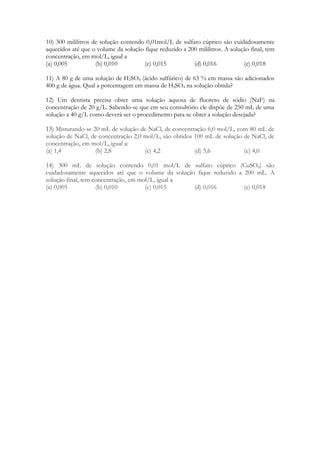 10) 300 mililitros de solução contendo 0,01mol/L de sulfato cúprico são cuidadosamente
aquecidos até que o volume da solução fique reduzido a 200 mililitros. A solução final, tem
concentração, em mol/L, igual a
(a) 0,005           (b) 0,010         (c) 0,015          (d) 0,016            (e) 0,018

11) A 80 g de uma solução de H2SO4 (ácido sulfúrico) de 63 % em massa são adicionados
400 g de água. Qual a porcentagem em massa de H2SO4 na solução obtida?

12) Um dentista precisa obter uma solução aquosa de fluoreto de sódio (NaF) na
concentração de 20 g/L. Sabendo-se que em seu consultório ele dispõe de 250 mL de uma
solução a 40 g/L como deverá ser o procedimento para se obter a solução desejada?

13) Misturando-se 20 mL de solução de NaCl, de concentração 6,0 mol/L, com 80 mL de
solução de NaCl, de concentração 2,0 mol/L, são obtidos 100 mL de solução de NaCl, de
concentração, em mol/L, igual a:
(a) 1,4            (b) 2,8           (c) 4,2            (d) 5,6           (e) 4,0

14) 300 mL de solução contendo 0,01 mol/L de sulfato cúprico (CuSO4) são
cuidadosamente aquecidos até que o volume da solução fique reduzido a 200 mL. A
solução final, tem concentração, em mol/L, igual a
(a) 0,005           (b) 0,010         (c) 0,015     (d) 0,016         (e) 0,018
 