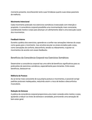 momento presente, reconhecendo tanto suas fortalezas quanto suas áreas passíveis
de melhoria.
Movimento Intencional
Cada movimento praticado nos exercícios somáticos é executado com intenção e
propósito. A consciência corporal possibilita uma movimentação mais consciente,
coordenando mente e corpo para alcançar um alinhamento ideal e uma execução suave
dos movimentos.
Feedback Interno
Durante a prática dos exercícios, aprende-se a confiar nas sensações internas do corpo
como guias para o movimento. Isso envolve escutar os sinais enviados pelo corpo,
como sensações de conforto, desconforto, tensão ou relaxamento, e ajustar os
movimentos de acordo com esses feedbacks.
Benefícios da Consciência Corporal nos Exercícios Somáticos
Desenvolver a consciência corporal traz uma série de benefícios significativos para os
praticantes de exercícios somáticos, especialmente para iniciantes. Entre esses
benefícios, destacam-se:
Melhoria da Postura
Ao se tornar mais consciente de sua própria postura e movimentos, é possível corrigir
padrões posturais inadequados, reduzindo assim o risco de lesões e desconfortos
musculares.
Redução do Estresse
A prática da consciência corporal proporciona uma maior conexão entre mente e corpo,
ajudando a reduzir os níveis de estresse e ansiedade, promovendo uma sensação de
bem-estar geral.
 