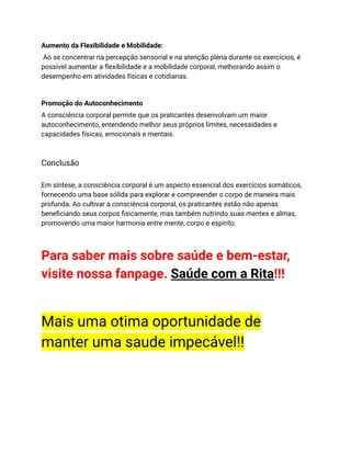 Aumento da Flexibilidade e Mobilidade:
Ao se concentrar na percepção sensorial e na atenção plena durante os exercícios, é
possível aumentar a flexibilidade e a mobilidade corporal, melhorando assim o
desempenho em atividades físicas e cotidianas.
Promoção do Autoconhecimento
A consciência corporal permite que os praticantes desenvolvam um maior
autoconhecimento, entendendo melhor seus próprios limites, necessidades e
capacidades físicas, emocionais e mentais.
Conclusão
Em síntese, a consciência corporal é um aspecto essencial dos exercícios somáticos,
fornecendo uma base sólida para explorar e compreender o corpo de maneira mais
profunda. Ao cultivar a consciência corporal, os praticantes estão não apenas
beneficiando seus corpos fisicamente, mas também nutrindo suas mentes e almas,
promovendo uma maior harmonia entre mente, corpo e espírito.
Para saber mais sobre saúde e bem-estar,
visite nossa fanpage. Saúde com a Rita!!!
Mais uma otima oportunidade de
manter uma saude impecável!!
 