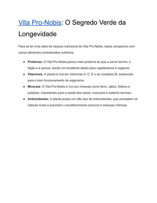 Vita Pro-Nobis: O Segredo Verde da
Longevidade
Para se ter uma ideia da riqueza nutricional do Vita Pro-Nobis, basta compará-lo com
outros alimentos considerados nutritivos:
● Proteínas: O Vita Pro-Nobis possui mais proteína do que a carne bovina, o
feijão e a quinoa, sendo um excelente aliado para vegetarianos e veganos.
● Vitaminas: A planta é rica em vitaminas A, C, E e do complexo B, essenciais
para o bom funcionamento do organismo.
● Minerais: O Vita Pro-Nobis é rico em minerais como ferro, cálcio, fósforo e
potássio, importantes para a saúde dos ossos, músculos e sistema nervoso.
● Antioxidantes: A planta possui um alto teor de antioxidantes, que combatem os
radicais livres e previnem o envelhecimento precoce e doenças crônicas.
 