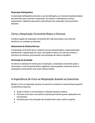 Respiração Diafragmática
A respiração diafragmática envolve o uso do diafragma, um músculo localizado abaixo
dos pulmões, para controlar a respiração. Ao inspirar, o diafragma se contrai,
empurrando o abdômen para baixo e permitindo uma respiração mais profunda e
eficiente.
Como a Respiração Consciente Reduz o Estresse
A prática regular de respiração consciente tem sido associada a uma série de
benefícios no combate ao estresse:
Relaxamento do Sistema Nervoso
A respiração consciente ativa o sistema nervoso parassimpático, responsável pelo
relaxamento e regeneração do corpo. Isso ajuda a reduzir os níveis de cortisol, o
hormônio do estresse, promovendo uma sensação de calma e equilíbrio.
Diminuição da Ansiedade
Ao desviar a atenção da mente para a respiração, a respiração consciente ajuda a
interromper o ciclo de pensamentos negativos e preocupações, reduzindo assim a
ansiedade e promovendo uma maior clareza mental.
A Importância do Foco na Respiração durante os Exercícios
Manter o foco na respiração durante os exercícios somáticos é essencial para garantir
os benefícios máximos:
● Ajuda a manter a concentração e a atenção durante a prática.
● Promove uma maior consciência corporal, permitindo ajustes adequados nos
movimentos.
● Contribui para uma sensação de conexão entre corpo, mente e espírito.
●
 
