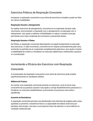 Exercícios Práticos de Respiração Consciente
Incorporar a respiração consciente à sua rotina de exercícios é simples e pode ser feito
em várias modalidades:
Respiração Durante o Alongamento
Ao realizar exercícios de alongamento, concentre-se na respiração durante cada
movimento, sincronizando a inspiração com o alongamento e a expiração com o
relaxamento. Isso ajuda a melhorar a flexibilidade e a reduzir a tensão muscular,
permitindo uma maior amplitude de movimento e prevenindo lesões.
Respiração Durante o Pilates
No Pilates, a respiração consciente desempenha um papel fundamental na execução
dos exercícios. A cada movimento, concentre-se em respirar profundamente pelo nariz,
enchendo os pulmões de ar e expirando completamente pela boca. Isso ajuda a manter
a estabilidade do núcleo e a fortalecer os músculos abdominais, melhorando a postura
e a coordenação.
Aumentando a Eficácia dos Exercícios com Respiração
Consciente
A incorporação da respiração consciente à sua rotina de exercícios pode ampliar
significativamente os resultados obtidos:
Melhora da Postura
Ao manter uma respiração consciente durante os exercícios, você se torna mais
consciente da sua postura corporal. Isso ajuda a corrigir desalinhamentos posturais e a
fortalecer os músculos estabilizadores, promovendo uma postura mais ereta e
equilibrada.
Aumento da Resistência
A respiração consciente permite uma distribuição mais eficiente de oxigênio pelo corpo,
ajudando a aumentar a resistência física e a capacidade de realizar exercícios por
períodos mais longos. Isso leva a uma queima maior de calorias e a uma melhora na
condição cardiovascular.
 