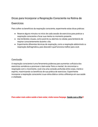 Dicas para Incorporar a Respiração Consciente na Rotina de
Exercícios
Para colher os benefícios da respiração consciente, experimente estas dicas práticas:
● Reserve alguns minutos no início de cada sessão de exercícios para praticar a
respiração consciente e focar sua mente no momento presente.
● Use lembretes visuais, como post-its ou alarmes no celular, para lembrá-lo de
respirar conscientemente durante o dia.
● Experimente diferentes técnicas de respiração, como a respiração abdominal e a
respiração diafragmática, para descobrir qual funciona melhor para você.
Conclusão
A respiração consciente é uma ferramenta poderosa para aumentar a eficácia dos
exercícios somáticos e promover o bem-estar físico e mental. Ao sincronizar a
respiração com o movimento, você cria uma conexão profunda entre corpo, mente e
espírito, maximizando os benefícios de sua prática de exercícios. Experimente
incorporar a respiração consciente à sua rotina diária e sinta a diferença em sua saúde
e vitalidade.
Para saber mais sobre saúde e bem-estar, visite nossa fanpage. Saúde com a Rita!!!
 