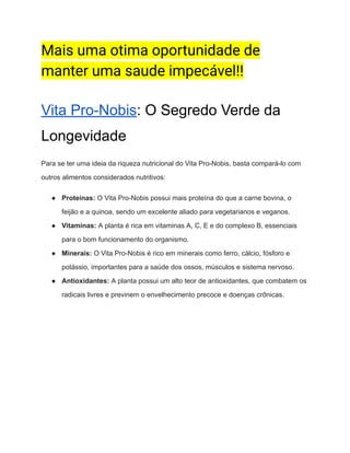 Mais uma otima oportunidade de
manter uma saude impecável!!
Vita Pro-Nobis: O Segredo Verde da
Longevidade
Para se ter uma ideia da riqueza nutricional do Vita Pro-Nobis, basta compará-lo com
outros alimentos considerados nutritivos:
● Proteínas: O Vita Pro-Nobis possui mais proteína do que a carne bovina, o
feijão e a quinoa, sendo um excelente aliado para vegetarianos e veganos.
● Vitaminas: A planta é rica em vitaminas A, C, E e do complexo B, essenciais
para o bom funcionamento do organismo.
● Minerais: O Vita Pro-Nobis é rico em minerais como ferro, cálcio, fósforo e
potássio, importantes para a saúde dos ossos, músculos e sistema nervoso.
● Antioxidantes: A planta possui um alto teor de antioxidantes, que combatem os
radicais livres e previnem o envelhecimento precoce e doenças crônicas.
 