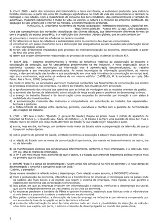 3- Enem 2009 - Além dos inúmeros eletrodomésticos e bens eletrônicos, o automóvel produzido pela indústria
fordista promoveu, a partir dos anos 50, mudanças significativas no modo de vida dos consumidores e também na
habitação e nas cidades. Com a massificação do consumo dos bens modernos, dos eletroeletrônicos e também do
automóvel, mudaram radicalmente o modo de vida, os valores, a cultura e o conjunto do ambiente construído. Da
ocupação do solo urbano até o interior da moradia, a transformação foi profunda.
MARICATO, E. Urbanismo na periferia do mundo globalizado: metrópoles brasileiras. Disponível em:
http://www.scielo.br. Acesso em: 12 ago. 2009 (adaptado).
Uma das consequências das inovações tecnológicas das últimas décadas, que determinaram diferentes formas de
uso e ocupação do espaço geográfico, é a instituição das chamadas cidades globais, que se caracterizam por
a) possuírem o mesmo nível de influência no cenário mundial.
b) fortalecerem os laços de cidadania e solidariedade entre os membros das diversas comunidades.
c) constituírem um passo importante para a diminuição das desigualdades sociais causadas pela polarização social
e pela segregação urbana.
d) terem sido diretamente impactadas pelo processo de internacionalização da economia, desencadeado a partir
do final dos anos 1970.
e) terem sua origem diretamente relacionadas ao processo de colonização ocidental do século XIX.
4- ENEM 2011 - Estamos testemunhando o reverso da tendência histórica da assalariação do trabalho e
socialização da produção, que foi característica predominante na era industrial. A nova organização social e
econômica baseada nas tecnologias da informação visa à administração descentralizadora, ao trabalho
individualizante e aos mercados personalizados. As novas tecnologias da informação possibilitam, ao mesmo
tempo, a descentralização das tarefas e sua coordenação em uma rede interativa de comunicação em tempo real,
seja entre continentes, seja entre os andares de um mesmo edifício. (CASTELLS, M. A sociedade em rede. São
Paulo: Paz e Terra, 2006) (adaptado).
No contexto descrito, as sociedades vivenciam mudanças constantes nas ferramentas de comunicação que afetam
os processos produtivos nas empresas. Na esfera do trabalho, tais mudanças têm provocado
a) o aprofundamento dos vínculos dos operários com as linhas de montagem sob os modelos orientais de gestão.
b) o aumento das formas de teletrabalho como solução de larga escala para o problema do desemprego crônico.
c) o avanço do trabalho flexível e da terceirização como respostas às demandas por inovação e com vistas à
mobilidade dos investimentos.
d) a autonomização crescente das máquinas e computadores em substituição ao trabalho dos especialistas
técnicos e gestores.
e) o fortalecimento do diálogo entre operários, gerentes, executivos e clientes com a garantia de harmonização
das relações de trabalho.
5- (PUC – SP) Leia o texto: “Quando [o general De Gaulle] chegou ao poder, havia 1 milhão de aparelhos de
televisão na França (...). Quando saiu, havia 10 milhões (...). O Estado é sempre uma questão de show biz. Mas o
Estado-teatro de ontem era coisa muito diferente do Estado-Tv que existe hoje”. Segundo o autor,
a) existe, hoje em dia, na França, um controle muito maior do Estado sobre a programação da televisão, do que já
houve em outras épocas.
b) sob o governo do general De Gaulle, o Estado incentivou a população a adquirir mais aparelhos de televisão.
c) a relação do Estado com os meios de comunicação é oportunista, ora investe no desenvolvimento do teatro, ora
no da televisão.
d) as manifestações políticas são condicionadas diferentemente, conforme o meio empregado, e a televisão, hoje
em dia, dita as regras da encenação.
e) a TV é um meio muito mais alienante do que o teatro, e o Estado que pretende hegemonia política investe mais
no primeiro que no último.
6- (UFSM) "Essa é a dança do desempregado / Quem ainda não dançou tá na hora de aprender / A nova dança do
desempregado / Amanhã o dançarino pode ser você."
(Gabriel, o pensador)
Esses versos remetem à reflexão sobre o desemprego. Com relação a esse assunto, é INCORRETO afirmar:
a) Com a globalização da economia, intensifica-se a transferência de empresas e tecnologias para os países onde
os salários são mais baixos e as normas que regem o sistema de empregos, mais rígidas, o que garante a
estabilidade econômica das corporações transnacionais.
b) Nos países em que as empresas investem em informatização e robótica, verifica-se o desemprego estrutural,
que ocorre independentemente do crescimento ou da crise da economia.
c) As empresas perderam a bandeira da Pátria e ignoram fronteiras, instalando suas fábricas onde a mão-de-obra
é mais barata e passando a extrair a mais-valia em escala mundial.
d) Nos países subdesenvolvidos, a diminuição da taxa de emprego na indústria é parcialmente compensada por
um aumento da taxa de ocupação no setor terciário e informal.
e) A crescente informatização do setor terciário elimina cada vez mais a possibilidade de absorção de mão-de-
obra, fator que explica, em parte, o número crescente de desempregados no mundo dos países ricos.
2
 