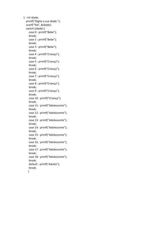 1 - int idade;
printf("Digite a sua idade:");
scanf("%d", &idade);
switch (idade) {
case 0 : printf("Bebe");
break;
case 1 : printf("Bebe");
break;
case 3 : printf("Bebe");
break;
case 4 : printf("Criança");
break;
case 5 : printf("Criança");
break;
case 6 : printf("Criança");
break;
case 7 : printf("Criança");
break;
case 8 : printf("Criança");
break;
case 9 : printf("Criança");
break;
case 10 : printf("Criança");
break;
case 11 : printf("Adolescente");
break;
case 12 : printf("Adolescente");
break;
case 13 : printf("Adolescente");
break;
case 14 : printf("Adolescente");
break;
case 15 : printf("Adolescente");
break;
case 16 : printf("Adolescente");
break;
case 17 : printf("Adolescente");
break;
case 18 : printf("Adolescente");
break;
default : printf("Adulto");
break;
}
 